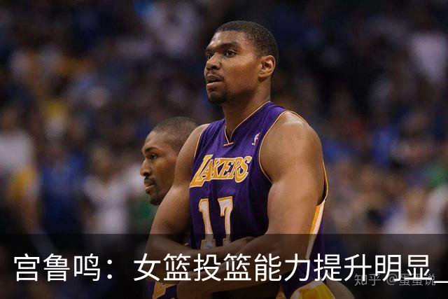 宫鲁鸣：女篮投篮能力提升明显 盼海外球员尽早归队