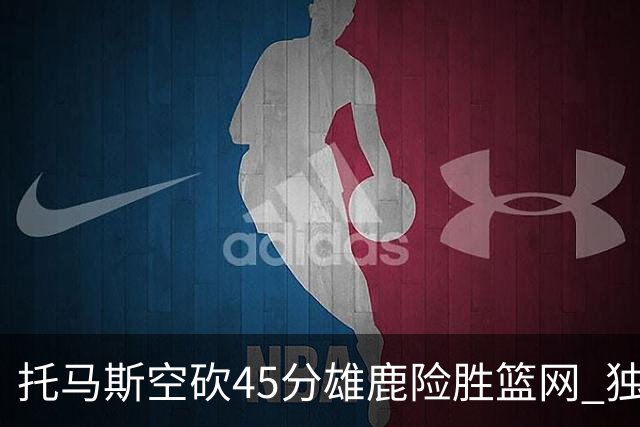 托马斯空砍45分雄鹿险胜篮网 独行侠力克魔术